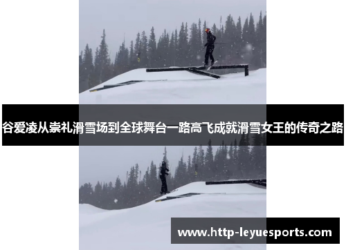 谷爱凌从崇礼滑雪场到全球舞台一路高飞成就滑雪女王的传奇之路