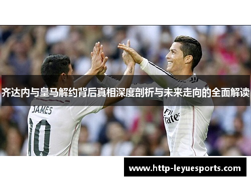 齐达内与皇马解约背后真相深度剖析与未来走向的全面解读