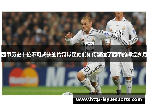 西甲历史十位不可或缺的传奇球星他们如何塑造了西甲的辉煌岁月