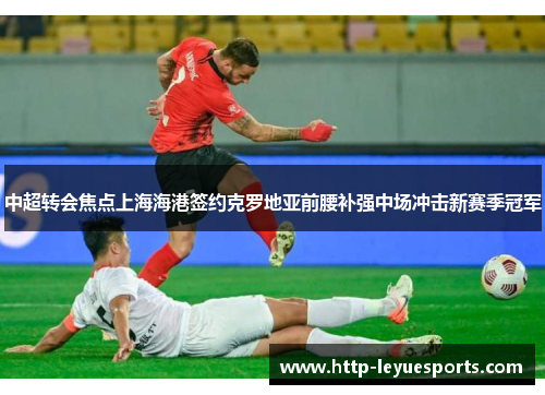 中超转会焦点上海海港签约克罗地亚前腰补强中场冲击新赛季冠军 中超转会焦点上海海港签约克罗地亚前腰补强中场冲击新赛季冠军