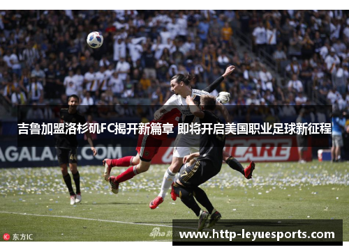吉鲁加盟洛杉矶FC揭开新篇章 即将开启美国职业足球新征程 吉鲁加盟洛杉矶FC揭开新篇章 即将开启美国职业足球新征程