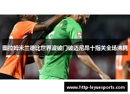 图拉姆米兰德比世界波破门破迈尼昂十指关全场沸腾 图拉姆米兰德比世界波破门破迈尼昂十指关全场沸腾
