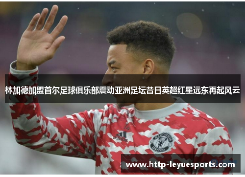 林加德加盟首尔足球俱乐部震动亚洲足坛昔日英超红星远东再起风云
