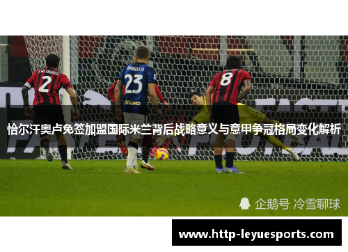 恰尔汗奥卢免签加盟国际米兰背后战略意义与意甲争冠格局变化解析